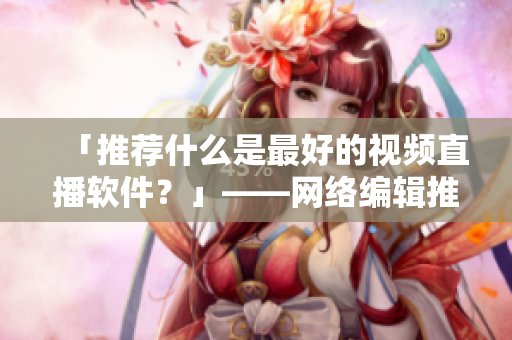 「推荐什么是最好的视频直播软件？」——网络编辑推荐
