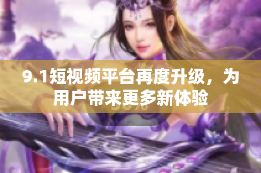 9.1短视频平台再度升级，为用户带来更多新体验