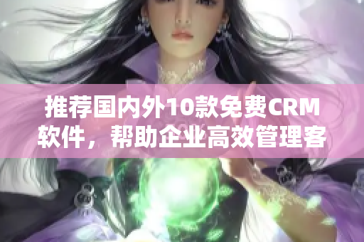 推荐国内外10款免费CRM软件，帮助企业高效管理客户关系