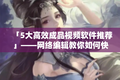 「5大高效成品视频软件推荐」——网络编辑教你如何快速制作高质量视频