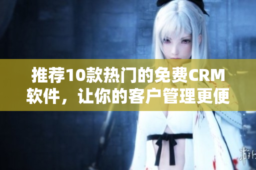 推荐10款热门的免费CRM软件，让你的客户管理更便捷