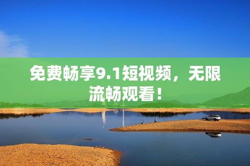 免费畅享9.1短视频，无限流畅观看！