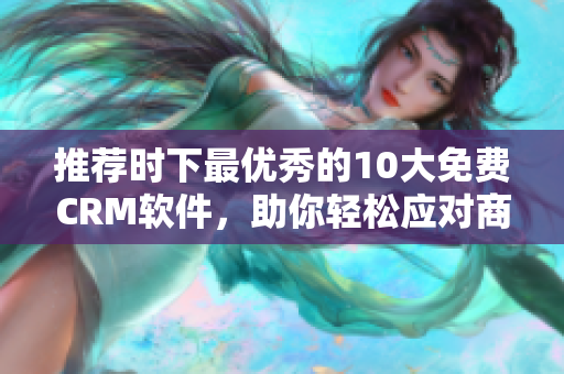 推荐时下最优秀的10大免费CRM软件，助你轻松应对商业挑战