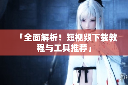 「全面解析！短视频下载教程与工具推荐」