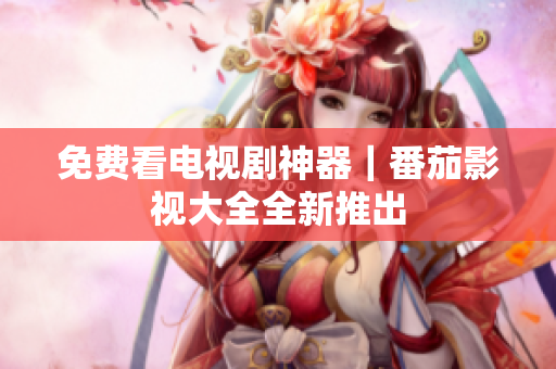 免费看电视剧神器｜番茄影视大全全新推出