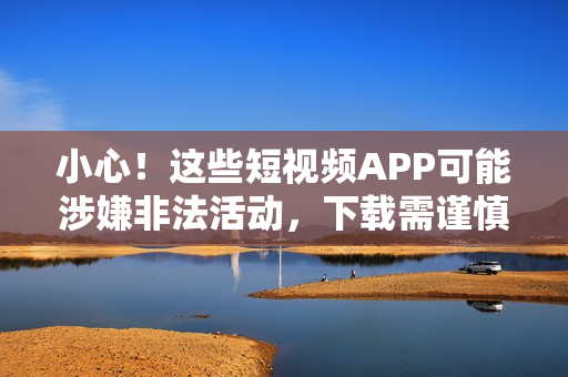 小心！这些短视频APP可能涉嫌非法活动，下载需谨慎！