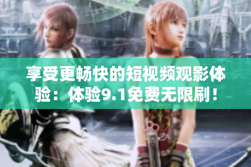 享受更畅快的短视频观影体验：体验9.1免费无限刷！