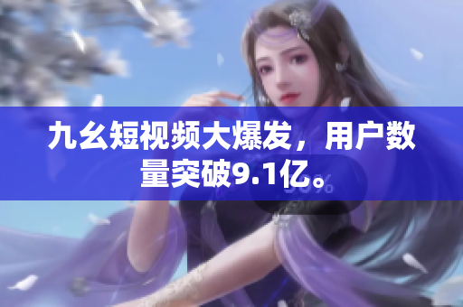 九幺短视频大爆发，用户数量突破9.1亿。
