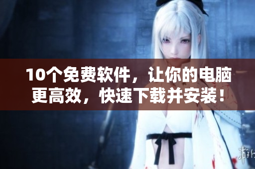 10个免费软件，让你的电脑更高效，快速下载并安装！
