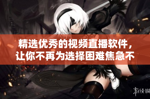 精选优秀的视频直播软件，让你不再为选择困难焦急不安！