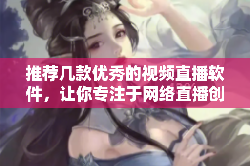 推荐几款优秀的视频直播软件，让你专注于网络直播创作！