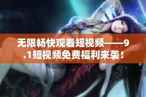 无限畅快观看短视频——9.1短视频免费福利来袭！