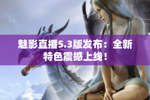 魅影直播5.3版发布：全新特色震撼上线！