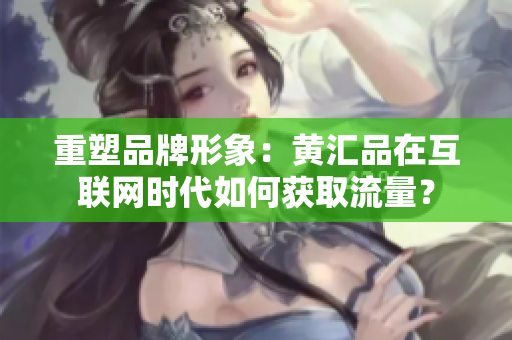 重塑品牌形象：黄汇品在互联网时代如何获取流量？