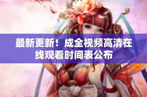 最新更新！成全视频高清在线观看时间表公布