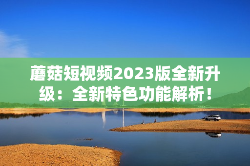 蘑菇短视频2023版全新升级：全新特色功能解析！