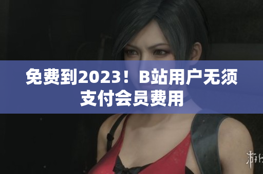 免费到2023！B站用户无须支付会员费用