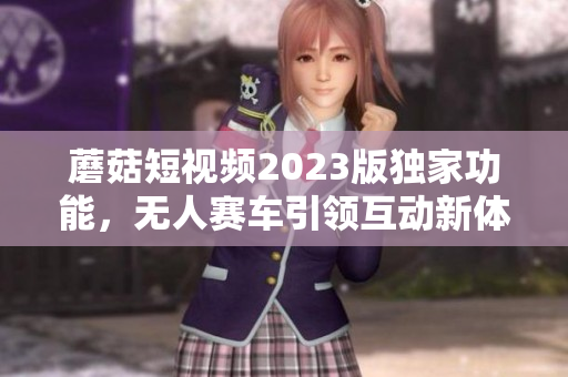 蘑菇短视频2023版独家功能，无人赛车引领互动新体验！