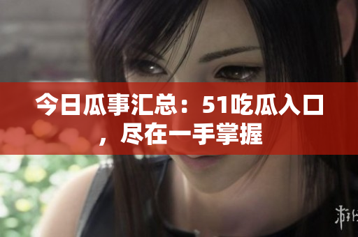 今日瓜事汇总：51吃瓜入口，尽在一手掌握