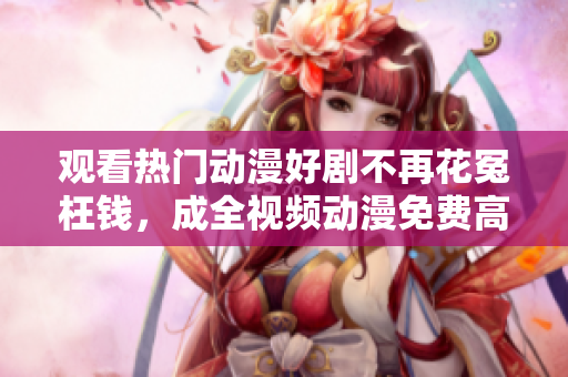观看热门动漫好剧不再花冤枉钱，成全视频动漫免费高清等你来战！