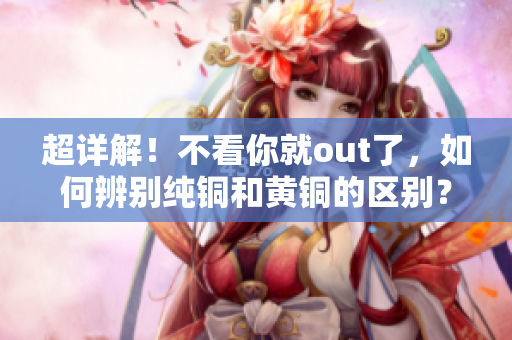 超详解！不看你就out了，如何辨别纯铜和黄铜的区别？