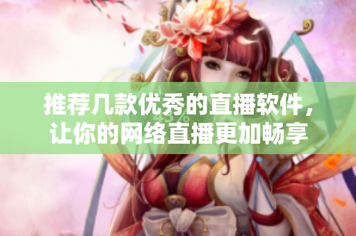 推荐几款优秀的直播软件，让你的网络直播更加畅享
