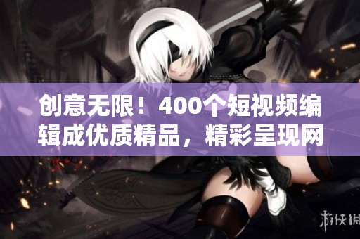 创意无限！400个短视频编辑成优质精品，精彩呈现网络时代