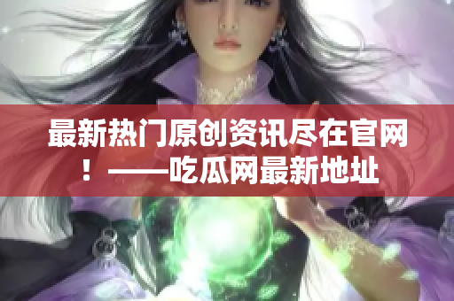 最新热门原创资讯尽在官网！——吃瓜网最新地址