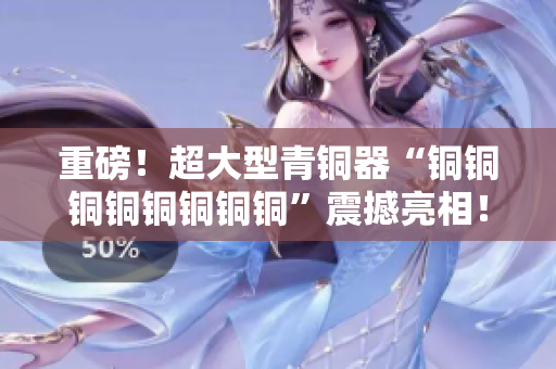 重磅！超大型青铜器“铜铜铜铜铜铜铜铜”震撼亮相！