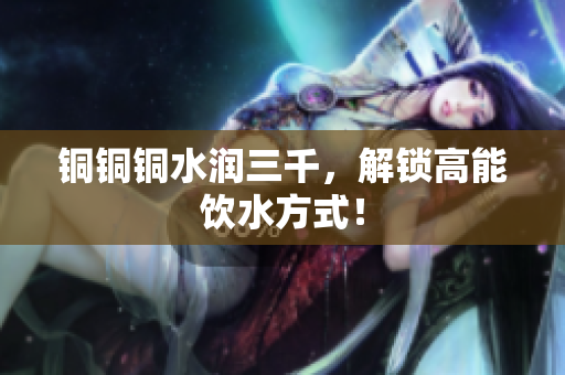 铜铜铜水润三千，解锁高能饮水方式！