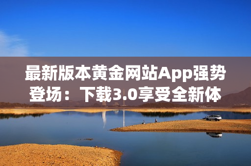 最新版本黄金网站App强势登场：下载3.0享受全新体验！