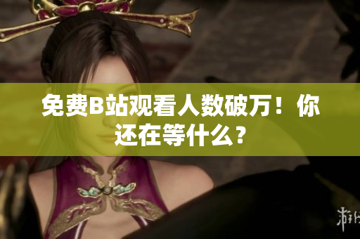 免费B站观看人数破万！你还在等什么？