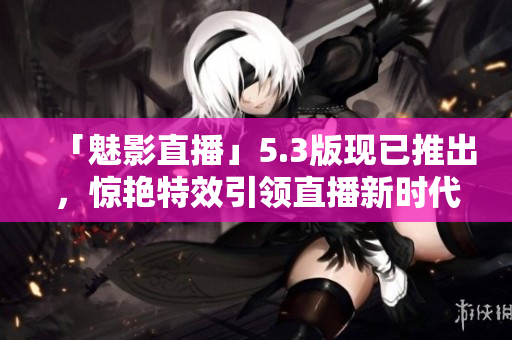 「魅影直播」5.3版现已推出，惊艳特效引领直播新时代！