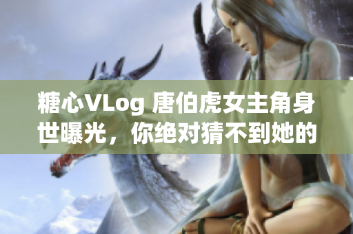 糖心VLog 唐伯虎女主角身世曝光，你绝对猜不到她的真实身份！