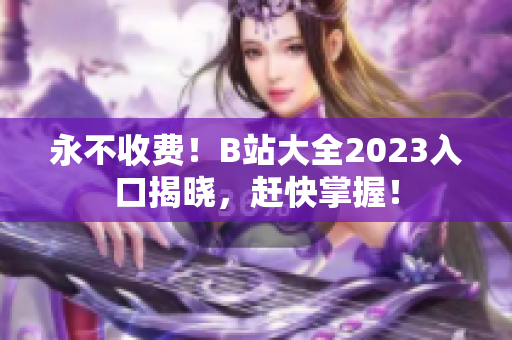永不收费！B站大全2023入口揭晓，赶快掌握！