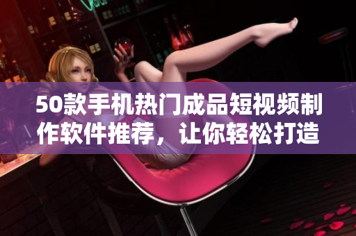 50款手机热门成品短视频制作软件推荐，让你轻松打造创意视频
