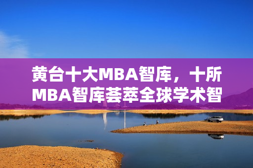 黄台十大MBA智库，十所MBA智库荟萃全球学术智慧
