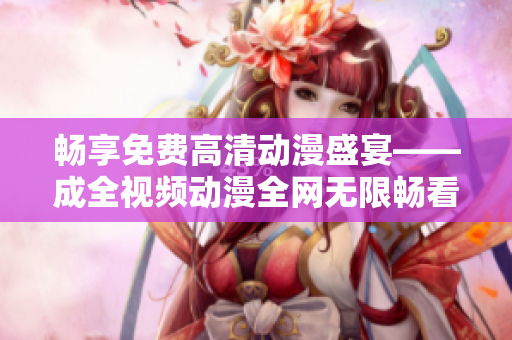 畅享免费高清动漫盛宴——成全视频动漫全网无限畅看