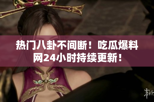 热门八卦不间断！吃瓜爆料网24小时持续更新！