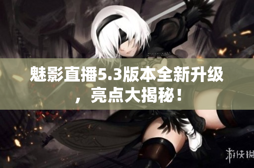 魅影直播5.3版本全新升级，亮点大揭秘！