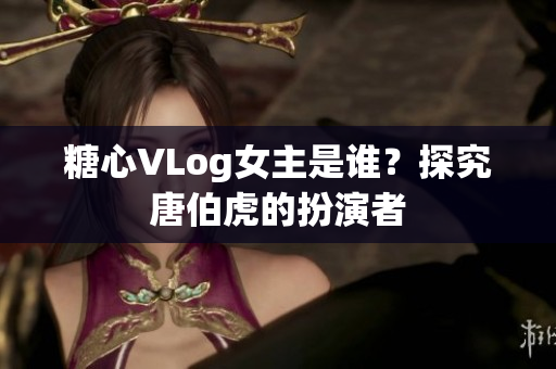 糖心VLog女主是谁？探究唐伯虎的扮演者