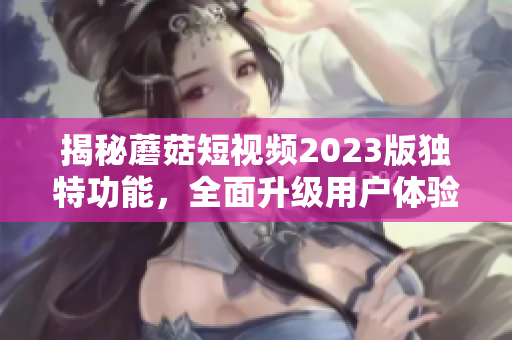 揭秘蘑菇短视频2023版独特功能，全面升级用户体验！