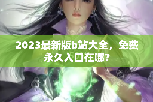 2023最新版b站大全，免费永久入口在哪？