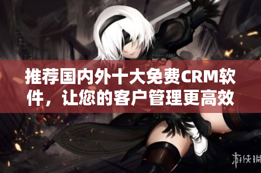 推荐国内外十大免费CRM软件，让您的客户管理更高效！