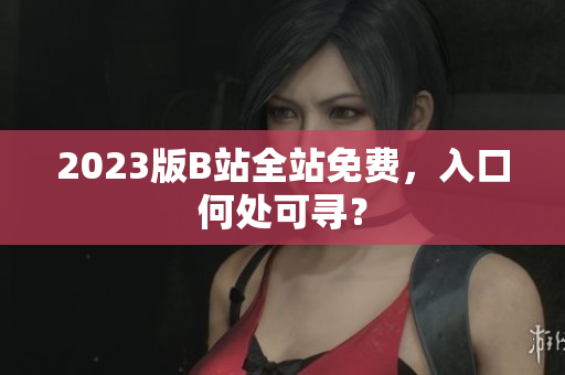 2023版B站全站免费，入口何处可寻？