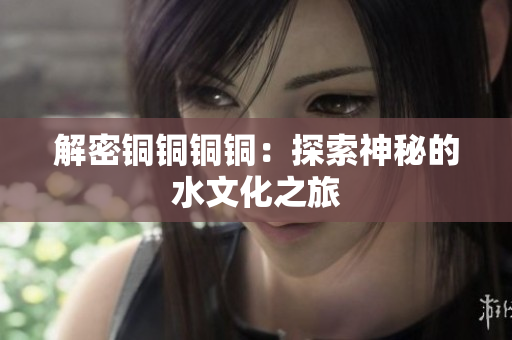 解密铜铜铜铜：探索神秘的水文化之旅