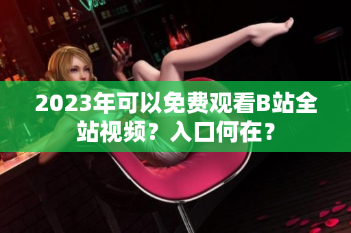 2023年可以免费观看B站全站视频？入口何在？