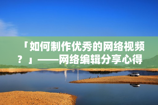 「如何制作优秀的网络视频？」——网络编辑分享心得