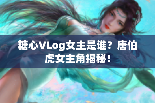 糖心VLog女主是谁？唐伯虎女主角揭秘！