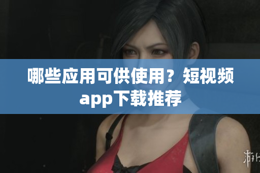 哪些应用可供使用？短视频app下载推荐